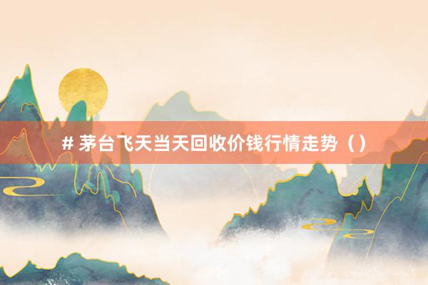 # 茅台飞天当天回收价钱行情走势（）
