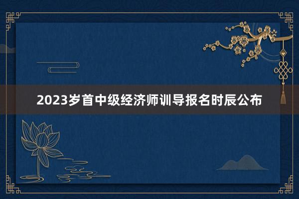 2023岁首中级经济师训导报名时辰公布