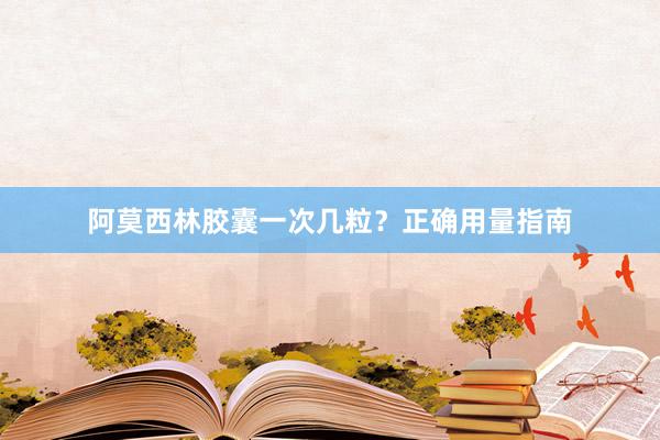 阿莫西林胶囊一次几粒？正确用量指南